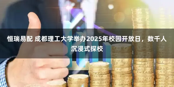 恒瑞易配 成都理工大学举办2025年校园开放日，数千人沉浸式探校