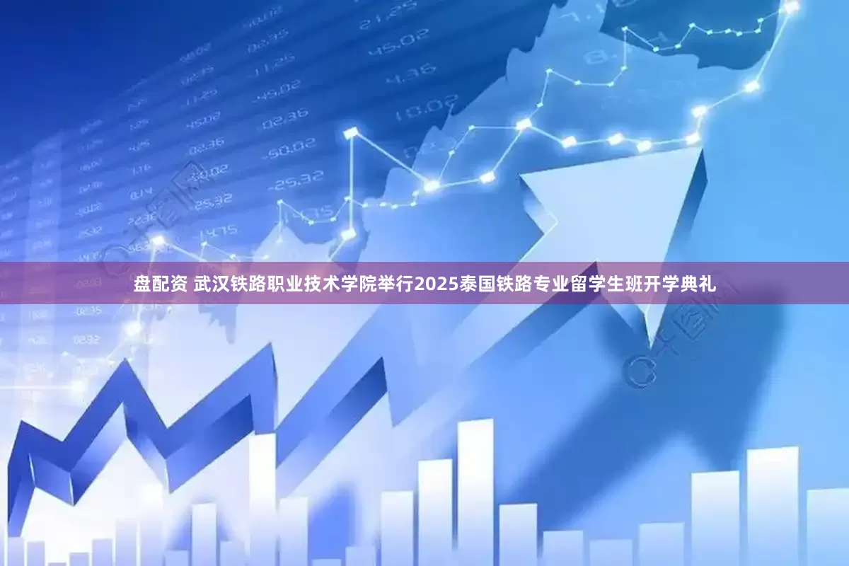 盘配资 武汉铁路职业技术学院举行2025泰国铁路专业留学生班开学典礼
