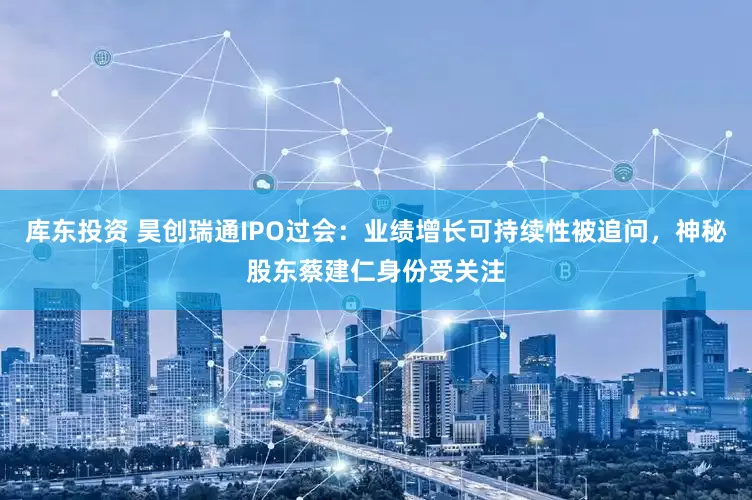 库东投资 昊创瑞通IPO过会：业绩增长可持续性被追问，神秘股东蔡建仁身份受关注