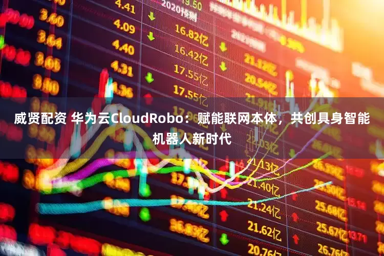 威贤配资 华为云CloudRobo：赋能联网本体，共创具身智能机器人新时代