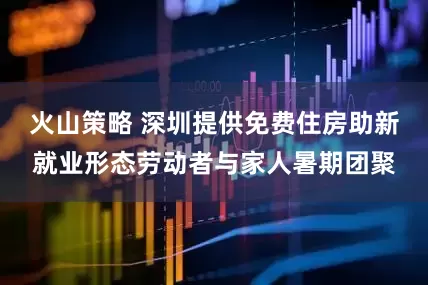 火山策略 深圳提供免费住房助新就业形态劳动者与家人暑期团聚