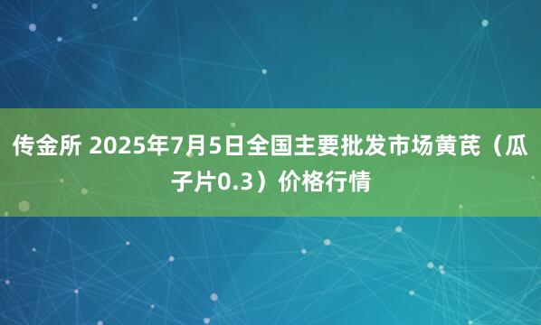 传金所 2025年7月5日全国主要批发市场黄芪（瓜子片0.3）价格行情