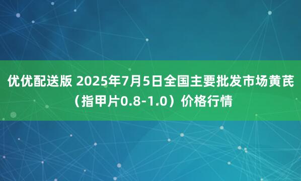 优优配送版 2025年7月5日全国主要批发市场黄芪（指甲片0.8-1.0）价格行情