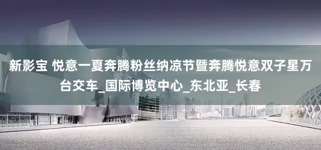 新影宝 悦意一夏奔腾粉丝纳凉节暨奔腾悦意双子星万台交车_国际博览中心_东北亚_长春