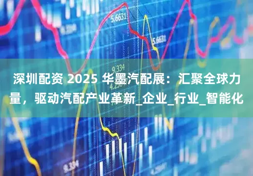 深圳配资 2025 华墨汽配展：汇聚全球力量，驱动汽配产业革新_企业_行业_智能化