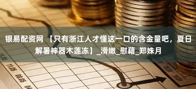 银易配资网 【只有浙江人才懂这一口的含金量吧，夏日解暑神器木莲冻】_滑嫩_慰藉_郑姝月