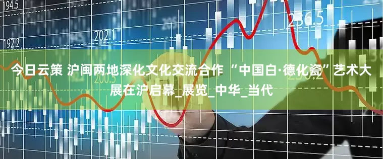 今日云策 沪闽两地深化文化交流合作 “中国白·德化瓷”艺术大展在沪启幕_展览_中华_当代