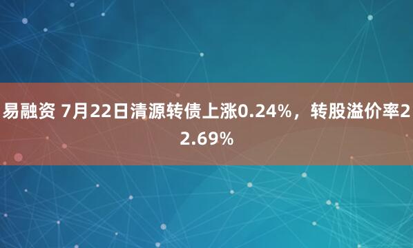 易融资 7月22日清源转债上涨0.24%，转股溢价率22.69%