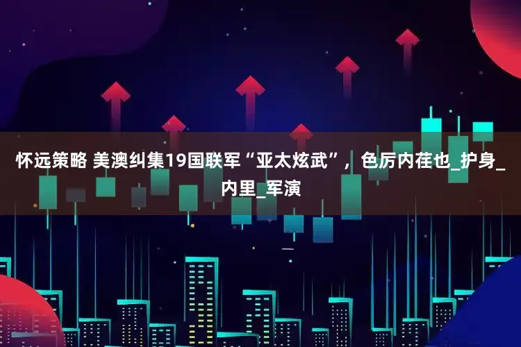 怀远策略 美澳纠集19国联军“亚太炫武”，色厉内荏也_护身_内里_军演