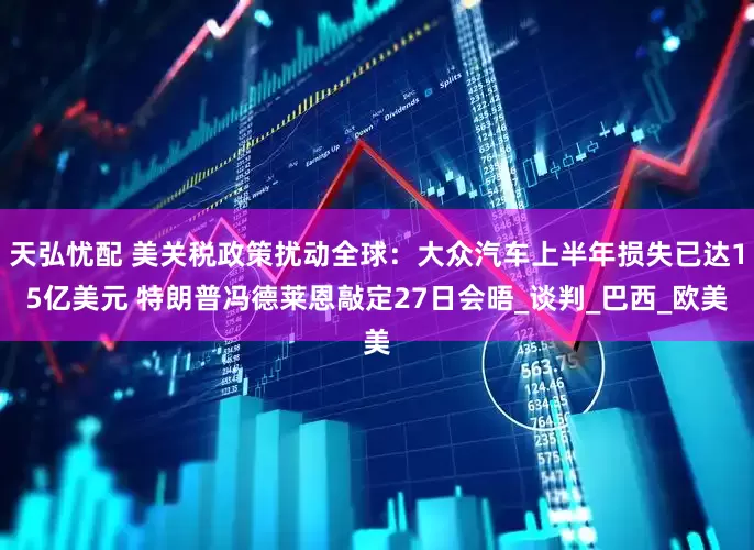 天弘忧配 美关税政策扰动全球：大众汽车上半年损失已达15亿美元 特朗普冯德莱恩敲定27日会晤_谈判_巴西_欧美