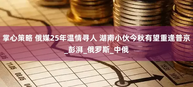 掌心策略 俄媒25年温情寻人 湖南小伙今秋有望重逢普京_彭湃_俄罗斯_中俄