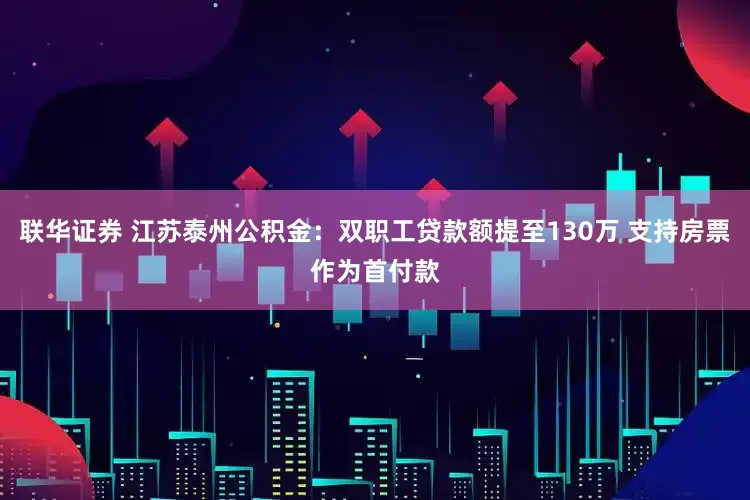 联华证券 江苏泰州公积金：双职工贷款额提至130万 支持房票作为首付款