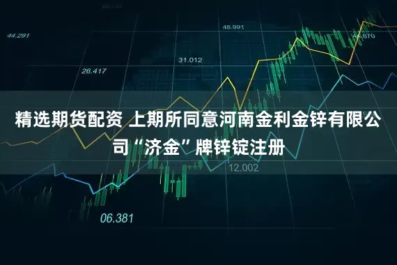 精选期货配资 上期所同意河南金利金锌有限公司“济金”牌锌锭注册