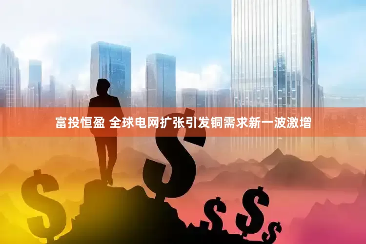 富投恒盈 全球电网扩张引发铜需求新一波激增