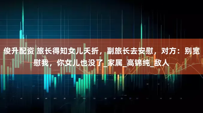 俊升配资 旅长得知女儿夭折，副旅长去安慰，对方：别宽慰我，你女儿也没了_家属_高锦纯_敌人