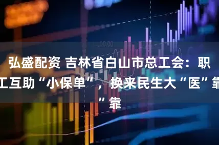 弘盛配资 吉林省白山市总工会：职工互助“小保单”，换来民生大“医”靠
