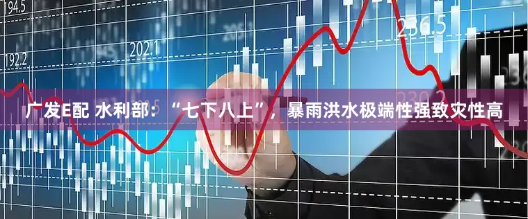 广发E配 水利部：“七下八上”，暴雨洪水极端性强致灾性高