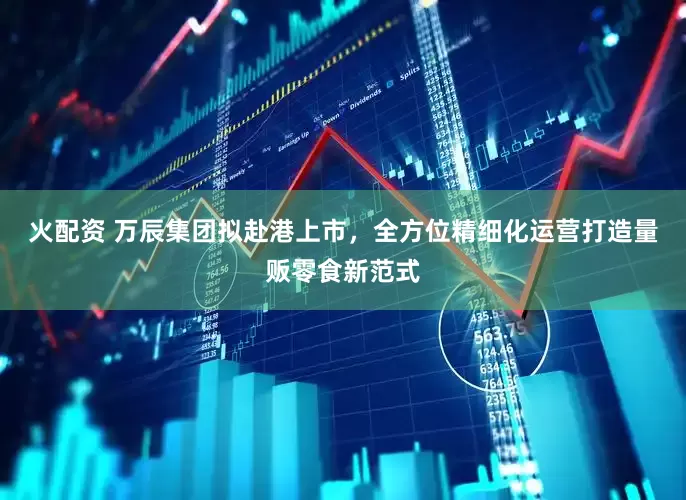 火配资 万辰集团拟赴港上市，全方位精细化运营打造量贩零食新范式
