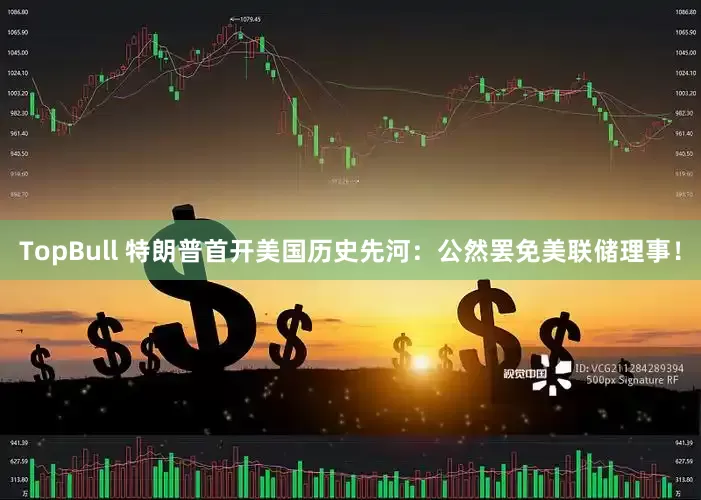TopBull 特朗普首开美国历史先河：公然罢免美联储理事！