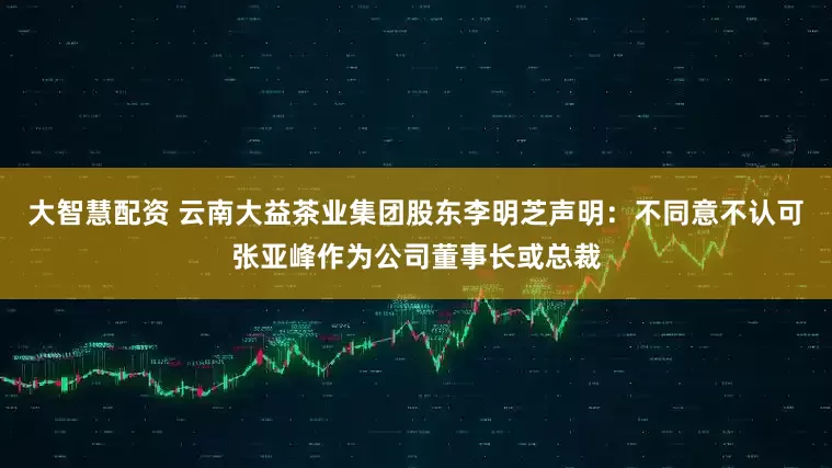 大智慧配资 云南大益茶业集团股东李明芝声明：不同意不认可张亚峰作为公司董事长或总裁