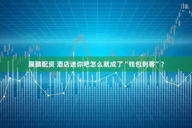 展鵬配资 酒店迷你吧怎么就成了“钱包刺客”？