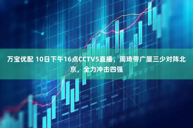 万宝优配 10日下午16点CCTV5直播，周琦带广厦三少对阵北京，全力冲击四强