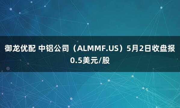 御龙优配 中铝公司（ALMMF.US）5月2日收盘报0.5美元/股