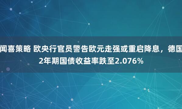 闻喜策略 欧央行官员警告欧元走强或重启降息，德国2年期国债收益率跌至2.076%