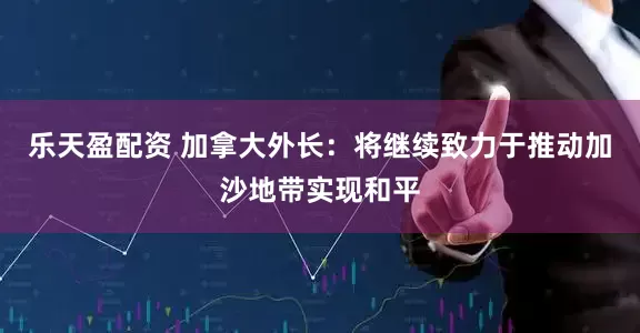 乐天盈配资 加拿大外长：将继续致力于推动加沙地带实现和平