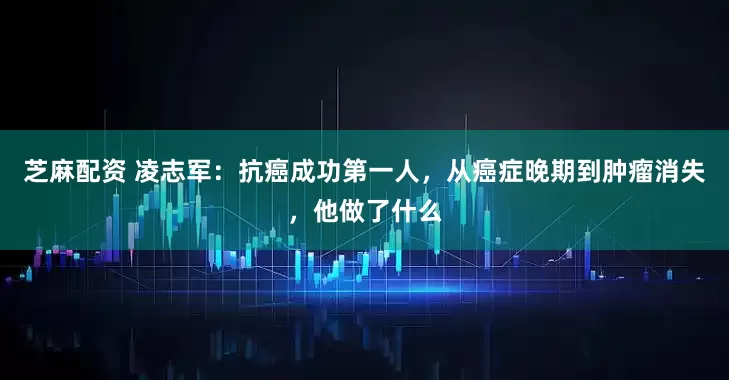 芝麻配资 凌志军：抗癌成功第一人，从癌症晚期到肿瘤消失，他做了什么