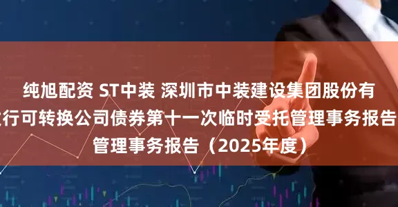 纯旭配资 ST中装 深圳市中装建设集团股份有限公司公开发行可转换公司债券第十一次临时受托管理事务报告（2025年度）