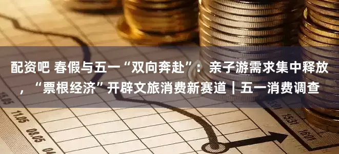 配资吧 春假与五一“双向奔赴”：亲子游需求集中释放，“票根经济”开辟文旅消费新赛道｜五一消费调查