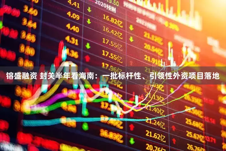 镕盛融资 封关半年看海南：一批标杆性、引领性外资项目落地