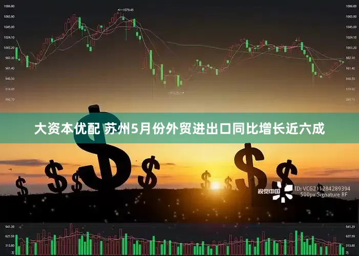 大资本优配 苏州5月份外贸进出口同比增长近六成